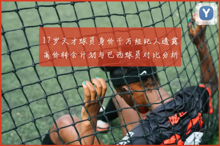 17岁天才球员身价千万经纪人透露高价转会计划与巴西球员对比分析