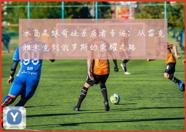 冰岛足球奇迹亲历者专访：从雷克雅未克到俄罗斯的荣耀之路
