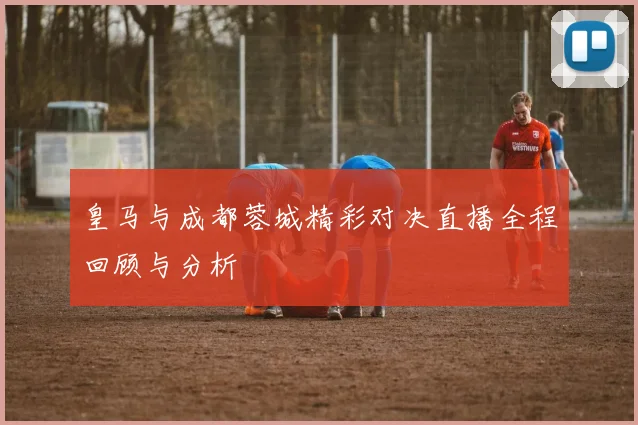 皇马与成都蓉城精彩对决直播全程回顾与分析