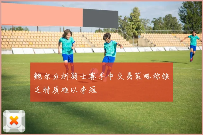 鲍尔分析骑士赛季中交易策略称缺乏特质难以夺冠