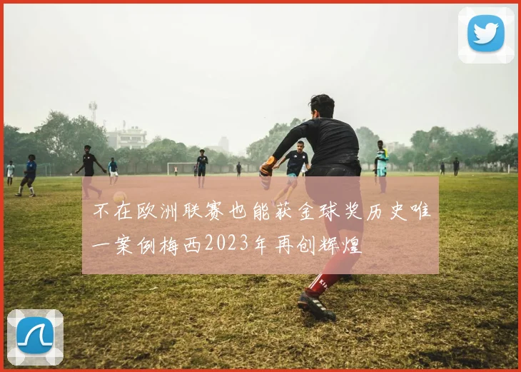 不在欧洲联赛也能获金球奖历史唯一案例梅西2023年再创辉煌