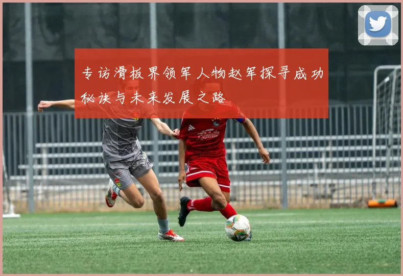 专访滑板界领军人物赵军探寻成功秘诀与未来发展之路